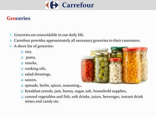  Groceries are unavoidable in our daily life.
 Carrefour provides approximately all necessary groceries to their customers.
 A short list of groceries:
 rice,
 pasta,
 snacks,
 cooking oils,
 salad dressings,
 sauces,
 spreads, herbs, spices, seasonings,
 breakfast cereals, jam, honey, sugar, salt, household supplies,
 canned vegetables and fish, soft drinks, juices, beverages, instant drink
mixes and candy etc.
Carrefour
Groceries
 