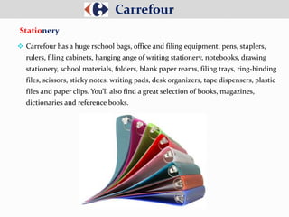  Carrefour has a huge rschool bags, office and filing equipment, pens, staplers,
rulers, filing cabinets, hanging ange of writing stationery, notebooks, drawing
stationery, school materials, folders, blank paper reams, filing trays, ring-binding
files, scissors, sticky notes, writing pads, desk organizers, tape dispensers, plastic
files and paper clips. You’ll also find a great selection of books, magazines,
dictionaries and reference books.
Carrefour
Stationery
 