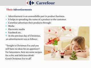  Advertisement is an unavoidable part in product business.
 It helps in spreading the name of a product to the customer.
 Carrefour advertises their products through:
 Media
 Electronic media
 Facebook etc.
 At the previous day of Christmas,
an advertisement was as follows:
“Tonight is Christmas Eve and you
still have no ideas for an appetizer?
For latecomers, here are some recipes
for a chic and delicious drink!
Good Christmas Eve to all”.
Carrefour
Their Advertisements
 