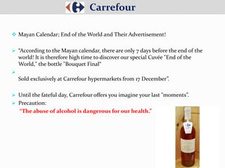  Mayan Calendar; End of the World and Their Advertisement!
 “According to the Mayan calendar, there are only 7 days before the end of the
world! It is therefore high time to discover our special Cuvée "End of the
World," the bottle "Bouquet Final“

Sold exclusively at Carrefour hypermarkets from 17 December”.
 Until the fateful day, Carrefour offers you imagine your last "moments”.
 Precaution:
“The abuse of alcohol is dangerous for our health.”
Carrefour
 