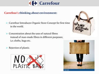  Carrefour Introduces Organic Store Concept for first time
in the world.
 Concentration about the uses of natural fibres
instead of man-made fibres in different purposes;
i,e; cloths, bags etc.
 Rejection of plastic.
Carrefour
Carrefour's thinking about environment:
 