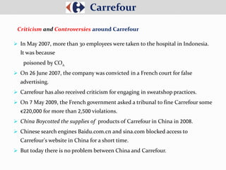  In May 2007, more than 30 employees were taken to the hospital in Indonesia.
It was because
poisoned by CO2.
 On 26 June 2007, the company was convicted in a French court for false
advertising.
 Carrefour has also received criticism for engaging in sweatshop practices.
 On 7 May 2009, the French government asked a tribunal to fine Carrefour some
€220,000 for more than 2,500 violations.
 China Boycotted the supplies of products of Carrefour in China in 2008.
 Chinese search engines Baidu.com.cn and sina.com blocked access to
Carrefour's website in China for a short time.
 But today there is no problem between China and Carrefour.
Carrefour
Criticism and Controversies around Carrefour
 