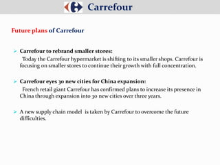  Carrefour to rebrand smaller stores:
Today the Carrefour hypermarket is shifting to its smaller shops. Carrefour is
focusing on smaller stores to continue their growth with full concentration.
 Carrefour eyes 30 new cities for China expansion:
French retail giant Carrefour has confirmed plans to increase its presence in
China through expansion into 30 new cities over three years.
 A new supply chain model is taken by Carrefour to overcome the future
difficulties.
Carrefour
Future plans of Carrefour
 