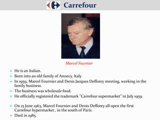  He is an Italian.
 Born into an old family of Annecy, Italy
 In 1959, Marcel Fournier and Denis Jacques Defforey meeting, working in the
family business.
 The business was wholesale food.
 He officially registered the trademark "Carrefour supermarket" in July 1959.
 On 15 June 1963, Marcel Fournier and Denis Defforey all open the first
Carrefour hypermarket , in the south of Paris.
 Died in 1985.
Carrefour
Marcel Fournier
 
