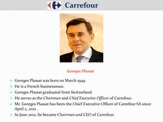  Georges Plassat was born on March 1949.
 He is a French businessman.
 Georges Plassat graduated from Switzerland.
 He serves as the Chairman and Chief Executive Officer of Carrefour.
 Mr. Georges Plassat has been the Chief Executive Officer of Carrefour SA since
April 2, 2012 .
 In June 2012, he became Chairman and CEO of Carrefour.
Carrefour
Georges Plassat
 