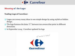 Carrefour
Meaning of the Logo:
Trading Logo of Carrefour:
 Logos can convey many ideas in one simple design by using stylish or hidden
design.
 The logo features the letter “C” between two arrows that point in different
directions.
 In September 2009, Carrefour updated its logo
 