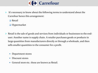  It’s necessary to know about the following terms to understand about the
Carrefour hence this arrangement:
 Retail
 Hypermarket
 Retail is the sale of goods and services from individuals or businesses to the end-
user. Another name is supply chain. A retailer purchases goods or products in
large quantities from manufacturers directly or through a wholesale, and then
sells smaller quantities to the consumer for a profit.
 Department stores
 Discount stores
 General store etc. these are known as Retail.
Carrefour
 