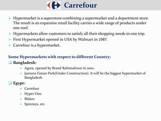  Hypermarket is a superstore combining a supermarket and a department store.
The result is an expansive retail facility carries a wide range of products under
one roof.
 Hypermarkets allow customers to satisfy all their shopping needs in one trip.
 First Hypermarket opened in USA by Walmart in 1987.
 Carrefour is a hypermarket.
Some Hypermarkets with respect to different Country:
 Bangladesh:
 Agora, opened by Brand Rahimafrooz in 2001.
 Jamuna Future Park(Under Construction). It will be the biggest hypermarket of
Bangladesh.
 Egypt:
 Carrefour
 Hyper One
 Makro
 Spinneys, etc.
Carrefour
 