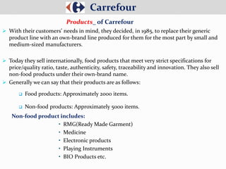  With their customers’ needs in mind, they decided, in 1985, to replace their generic
product line with an own-brand line produced for them for the most part by small and
medium-sized manufacturers.
 Today they sell internationally, food products that meet very strict specifications for
price/quality ratio, taste, authenticity, safety, traceability and innovation. They also sell
non-food products under their own-brand name.
 Generally we can say that their products are as follows:
 Food products: Approximately 2000 items.
 Non-food products: Approximately 5000 items.
Non-food product includes:
• RMG(Ready Made Garment)
• Medicine
• Electronic products
• Playing Instruments
• BIO Products etc.
Carrefour
Products_ of Carrefour
 