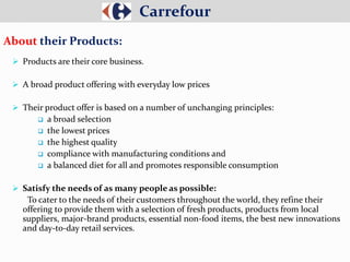  Products are their core business.
 A broad product offering with everyday low prices
 Their product offer is based on a number of unchanging principles:
 a broad selection
 the lowest prices
 the highest quality
 compliance with manufacturing conditions and
 a balanced diet for all and promotes responsible consumption
 Satisfy the needs of as many people as possible:
To cater to the needs of their customers throughout the world, they refine their
offering to provide them with a selection of fresh products, products from local
suppliers, major-brand products, essential non-food items, the best new innovations
and day-to-day retail services.
Carrefour
About their Products:
 