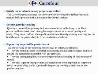 Satisfy the needs of as many people as possible:
The Carrefour product range has been carefully developed to reflect the social
responsibility principles that underpin the Group’s actions.
 Ensuring product quality
Quality is essential for gaining their customers’ trust in the long term. Their
products all meet strict and intangible requirements in terms of quality and
safety. They must reaffirm their quality culture continually, making sure they are the
best they can be, particularly in fresh products and others.
 Supporting responsible procurement
We are working on our sourcing processes at an international level:
• They are making efforts to protect biodiversity and natural resources and thus
ensure the economic sustainability of our activities.
• They are taking tangible actions to improve the traceability of their sources of
supply.
• They also support their partners and suppliers in their approach to corporate
social responsibility and in continually improving working conditions on the
production line.
Carrefour
 