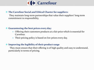  The Carrefour Social and Ethical Charter for suppliers:
They maintain long-term partnerships that value their suppliers’ long-term
commitment to responsibility.
 Guaranteeing the best prices every day:
 Offering their customers products at a fair price which is essential for
Carrefour.
 Their pricing policy is based on low prices every day.
 Improving the legibility of their product range
They must ensure that their offering is of high quality and easy to understand,
particularly in terms of pricing.
Carrefour
 