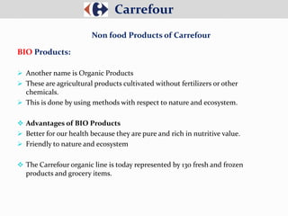  Another name is Organic Products
 These are agricultural products cultivated without fertilizers or other
chemicals.
 This is done by using methods with respect to nature and ecosystem.
 Advantages of BIO Products
 Better for our health because they are pure and rich in nutritive value.
 Friendly to nature and ecosystem
 The Carrefour organic line is today represented by 130 fresh and frozen
products and grocery items.
Carrefour
Non food Products of Carrefour
BIO Products:
 