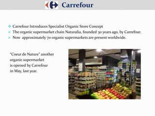  Carrefour Introduces Specialist Organic Store Concept
 The organic supermarket chain Naturalia, founded 30 years ago, by Carrefour.
 Now approximately 70 organic supermarkets are present worldwide.
“Coeur de Nature” another
organic supermarket
is opened by Carrefour
in May, last year.
Carrefour
 