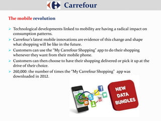  Technological developments linked to mobility are having a radical impact on
consumption patterns.
 Carrefour’s latest mobile innovations are evidence of this change and shape
what shopping will be like in the future.
 Customers can use the “My Carrefour Shopping" app to do their shopping
whenever they want from their mobile phone.
 Customers can then choose to have their shopping delivered or pick it up at the
drive of their choice.
 260,000: the number of times the “My Carrefour Shopping" app was
downloaded in 2012.
Carrefour
The mobile revolution
 