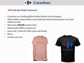  Carrefour are a leading global online fashion retail company.
 Which offers cheap clothes and wholesale clothes featuring the very latest
fashion trends.
 More than 200,000 product lines .
 Mentionable RMG products are
 Jeans and T-shirts for both male and female.
 Shirts
 Female wears etc.
Carrefour
RMG(Ready Made Garment)
 