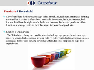  Carrefour offers furniture & storage, sofas, armchairs, recliners, ottomans, dinning
room tables & chairs, coffee tables, barstools, bookcases, beds, mattresses, bed
frames, headboards, nightstands, bedroom dressers, bathroom products, office
furniture and carpets etc. as their Furniture & Household products.
 Kitchen & Dining ware
You’ll find everything you need in store including cups, plates, bowls, teacups,
saucers, knives, forks, spoons, serving cutlery, cutlery sets, ladles, drinking glasses,
juice jugs, dinner sets, serving bowls & platters, tea sets, cappuccino cups and
crystal ware.
Carrefour
Furniture & Household
 