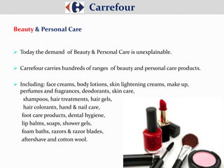  Today the demand of Beauty & Personal Care is unexplainable.
 Carrefour carries hundreds of ranges of beauty and personal care products.
 Including: face creams, body lotions, skin lightening creams, make up,
perfumes and fragrances, deodorants, skin care,
shampoos, hair treatments, hair gels,
hair colorants, hand & nail care,
foot care products, dental hygiene,
lip balms, soaps, shower gels,
foam baths, razors & razor blades,
aftershave and cotton wool.
Carrefour
Beauty & Personal Care
 