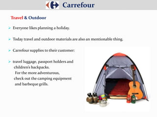  Everyone likes planning a holiday.
 Today travel and outdoor materials are also an mentionable thing.
 Carrefour supplies to their customer:
 travel luggage, passport holders and
children’s backpacks.
For the more adventurous,
check out the camping equipment
and barbeque grills.
Carrefour
Travel & Outdoor
 