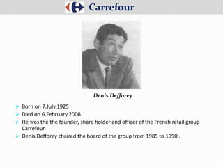  Born on 7.July.1925
 Died on 6.February.2006
 He was the the founder, share holder and officer of the French retail group
Carrefour.
 Denis Defforey chaired the board of the group from 1985 to 1990 .
Carrefour
Denis Defforey
 
