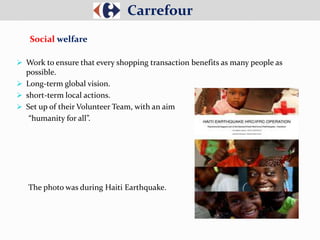  Work to ensure that every shopping transaction benefits as many people as
possible.
 Long-term global vision.
 short-term local actions.
 Set up of their Volunteer Team, with an aim
“humanity for all”.
The photo was during Haiti Earthquake.
Carrefour
Social welfare
 