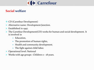  CD (Carrefour Development)
 Alternative name: Development Junction.
 Established in 1997.
 The Carrefour Development(CD) works for human and social development. It
is involved in
 Education,
 The promotion of human rights,
 Health and community development.
 The fight against child labor.
 Operational level: National
 Works with age groups : Children 0 - 18 years.
Carrefour
Social welfare
 