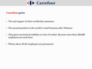  The real support of their worldwide customers.
 The second position in the world in retail business after Walmart.
 They gives economical stability to a lots of worker. Because more than 360,000
employees are work here.
 Where above 93.6% employees are permanent.
Carrefour
Carrefour gains
 