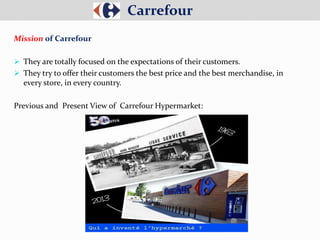 Mission of Carrefour
 They are totally focused on the expectations of their customers.
 They try to offer their customers the best price and the best merchandise, in
every store, in every country.
Previous and Present View of Carrefour Hypermarket:
Carrefour
 