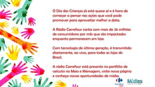 O Dia das Crianças já está quase aí e é hora de
começar a pensar nas ações que você pode
promover para aproveitar melhor a data.
A Rádio Carrefour conta com mais de 36 milhões
de consumidores por mês que são impactados
enquanto permanecem em loja.
Com tecnologia de última geração, é transmitida
diariamente, ao vivo, para todas as lojas do
Brasil.
A rádio Carrefour está presente no portfólio de
veículos no Meio e Mensagem, visite nossa página
e conheça nossas oportunidades de mídia.
 