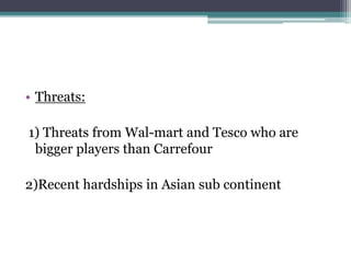 • Threats:
1) Threats from Wal-mart and Tesco who are
bigger players than Carrefour
2)Recent hardships in Asian sub continent
 