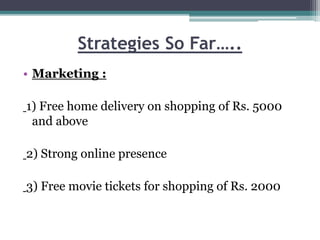 Strategies So Far…..
• Marketing :
1) Free home delivery on shopping of Rs. 5000
and above
2) Strong online presence
3) Free movie tickets for shopping of Rs. 2000
 