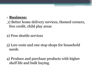 • Business:
1) Better home delivery services, themed corners,
free credit, child play areas
2) Free shuttle services
3) Low costs and one stop shops for household
needs
4) Produce and purchase products with higher
shelf life and bulk buying.
 