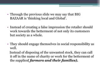 • Through the previous slide we may say that BIG
BAZAAR is ‘thinking local and Global’.
• Instead of creating a false impression the retailer should
work towards the betterment of not only its customers
but society as a whole.
• They should engage themselves in social responsibility as
well.
Instead of disposing of the unwanted stock, they can call
it off in the name of charity or work for the betterment of
the supplier( farmers and their families).
 