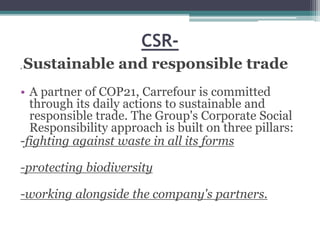 CSR-
, Sustainable and responsible trade
• A partner of COP21, Carrefour is committed
through its daily actions to sustainable and
responsible trade. The Group's Corporate Social
Responsibility approach is built on three pillars:
-fighting against waste in all its forms
-protecting biodiversity
-working alongside the company's partners.
 