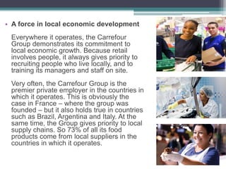 • A force in local economic development
Everywhere it operates, the Carrefour
Group demonstrates its commitment to
local economic growth. Because retail
involves people, it always gives priority to
recruiting people who live locally, and to
training its managers and staff on site.
Very often, the Carrefour Group is the
premier private employer in the countries in
which it operates. This is obviously the
case in France – where the group was
founded – but it also holds true in countries
such as Brazil, Argentina and Italy. At the
same time, the Group gives priority to local
supply chains. So 73% of all its food
products come from local suppliers in the
countries in which it operates.
 