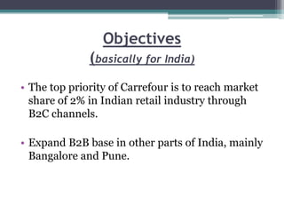 Objectives
(basically for India)
• The top priority of Carrefour is to reach market
share of 2% in Indian retail industry through
B2C channels.
• Expand B2B base in other parts of India, mainly
Bangalore and Pune.
 