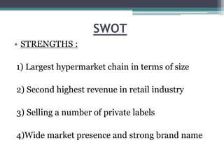 SWOT
• STRENGTHS :
1) Largest hypermarket chain in terms of size
2) Second highest revenue in retail industry
3) Selling a number of private labels
4)Wide market presence and strong brand name
 