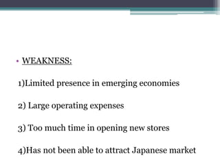 • WEAKNESS:
1)Limited presence in emerging economies
2) Large operating expenses
3) Too much time in opening new stores
4)Has not been able to attract Japanese market
 