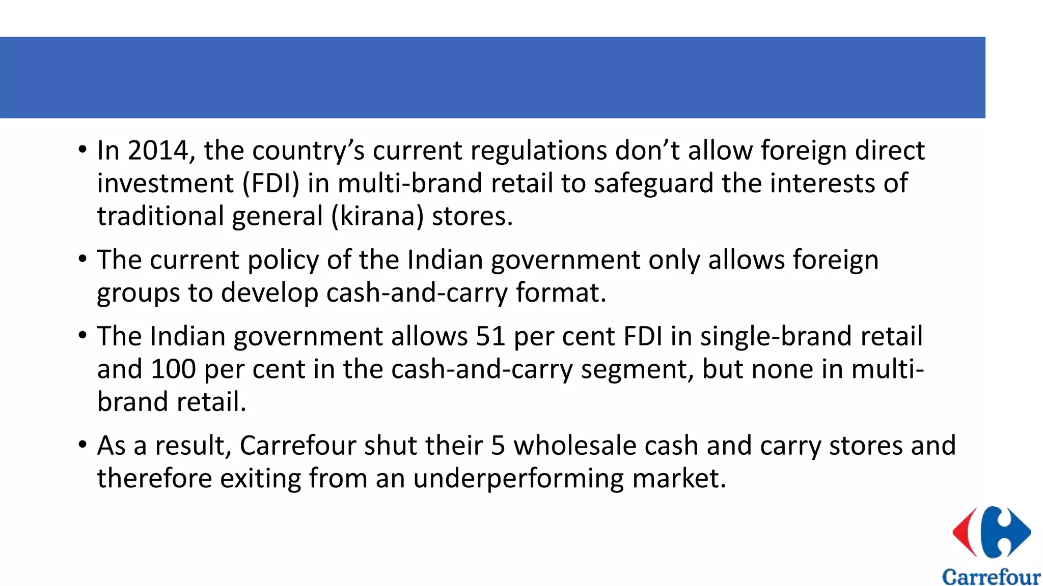 • In 2014, the country’s current regulations don’t allow foreign direct
investment (FDI) in multi-brand retail to safeguard the interests of
traditional general (kirana) stores.
• The current policy of the Indian government only allows foreign
groups to develop cash-and-carry format.
• The Indian government allows 51 per cent FDI in single-brand retail
and 100 per cent in the cash-and-carry segment, but none in multi-
brand retail.
• As a result, Carrefour shut their 5 wholesale cash and carry stores and
therefore exiting from an underperforming market.
 