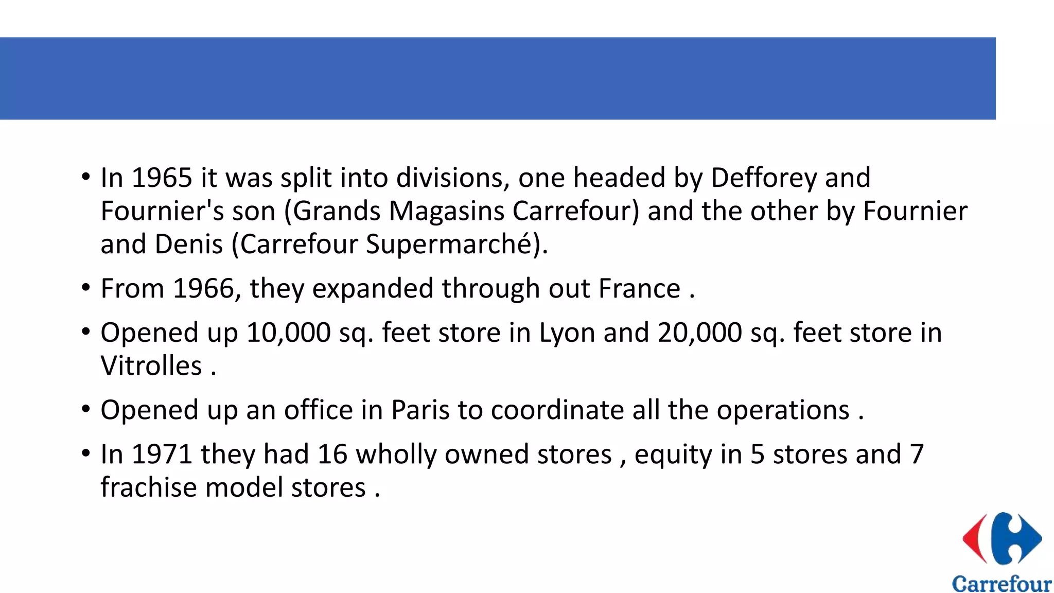 • In 1965 it was split into divisions, one headed by Defforey and
Fournier's son (Grands Magasins Carrefour) and the other by Fournier
and Denis (Carrefour Supermarché).
• From 1966, they expanded through out France .
• Opened up 10,000 sq. feet store in Lyon and 20,000 sq. feet store in
Vitrolles .
• Opened up an office in Paris to coordinate all the operations .
• In 1971 they had 16 wholly owned stores , equity in 5 stores and 7
frachise model stores .
 