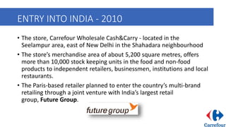 ENTRY INTO INDIA - 2010
• The store, Carrefour Wholesale Cash&Carry - located in the
Seelampur area, east of New Delhi in the Shahadara neighbourhood
• The store’s merchandise area of about 5,200 square metres, offers
more than 10,000 stock keeping units in the food and non-food
products to independent retailers, businessmen, institutions and local
restaurants.
• The Paris-based retailer planned to enter the country’s multi-brand
retailing through a joint venture with India’s largest retail
group, Future Group.
 