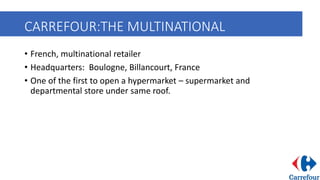 CARREFOUR:THE MULTINATIONAL
• French, multinational retailer
• Headquarters: Boulogne, Billancourt, France
• One of the first to open a hypermarket – supermarket and
departmental store under same roof.
 