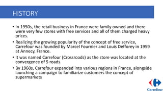 HISTORY
• In 1950s, the retail business in France were family owned and there
were very few stores with free services and all of them charged heavy
prices.
• Realizing the growing popularity of the concept of free service,
Carrefour was founded by Marcel Fournier and Louis Defforey in 1959
at Annecy, France.
• It was named Carrefour (Crossroads) as the store was located at the
convergence of 5 roads.
• By 1960s, Carrefour expanded into various regions in France, alongside
launching a campaign to familiarize customers the concept of
supermarkets
 