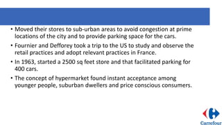 • Moved their stores to sub-urban areas to avoid congestion at prime
locations of the city and to provide parking space for the cars.
• Fournier and Defforey took a trip to the US to study and observe the
retail practices and adopt relevant practices in France.
• In 1963, started a 2500 sq feet store and that facilitated parking for
400 cars.
• The concept of hypermarket found instant acceptance among
younger people, suburban dwellers and price conscious consumers.
 