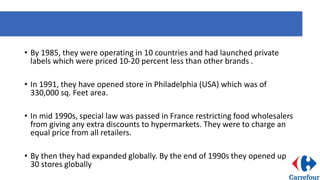 • By 1985, they were operating in 10 countries and had launched private
labels which were priced 10-20 percent less than other brands .
• In 1991, they have opened store in Philadelphia (USA) which was of
330,000 sq. Feet area.
• In mid 1990s, special law was passed in France restricting food wholesalers
from giving any extra discounts to hypermarkets. They were to charge an
equal price from all retailers.
• By then they had expanded globally. By the end of 1990s they opened up
30 stores globally
 