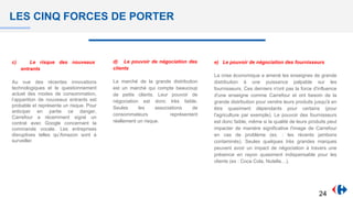 LES CINQ FORCES DE PORTER
c) Le risque des nouveaux
entrants
Au vue des récentes innovations
technologiques et le questionnement
actuel des modes de consommation,
l’apparition de nouveaux entrants est
probable et représente un risque. Pour
anticiper en partie ce danger,
Carrefour a récemment signé un
contrat avec Google concernant la
commande vocale. Les entreprises
disruptives telles qu’Amazon sont à
surveiller.
d) Le pouvoir de négociation des
clients
La marché de la grande distribution
est un marché qui compte beaucoup
de petits clients. Leur pouvoir de
négociation est donc très faible.
Seules les associations de
consommateurs représentent
réellement un risque.
e) Le pouvoir de négociation des fournisseurs
La crise économique a amené les enseignes de grande
distribution à une puissance palpable sur les
fournisseurs. Ces derniers n'ont pas la force d'influence
d'une enseigne comme Carrefour et ont besoin de la
grande distribution pour vendre leurs produits jusqu'à en
être quasiment dépendants pour certains (pour
l'agriculture par exemple). Le pouvoir des fournisseurs
est donc faible, même si la qualité de leurs produits peut
impacter de manière significative l'image de Carrefour
en cas de problème (ex. : les récents jambons
contaminés). Seules quelques très grandes marques
peuvent avoir un impact de négociation à travers une
présence en rayon quasiment indispensable pour les
clients (ex : Coca Cola, Nutella…).
24
 