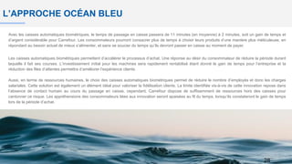 L’APPROCHE OCÉAN BLEU
Avec les caisses automatiques biométriques, le temps de passage en caisse passera de 11 minutes (en moyenne) à 2 minutes, soit un gain de temps et
d’argent considérable pour Carrefour. Les consommateurs pourront consacrer plus de temps à choisir leurs produits d’une manière plus méticuleuse, en
répondant au besoin actuel de mieux s’alimenter, et sans se soucier du temps qu’ils devront passer en caisse au moment de payer.
Les caisses automatiques biométriques permettent d’accélérer le processus d’achat. Une réponse au désir du consommateur de réduire la période durant
laquelle il fait ses courses. L’investissement initial pour les machines sera rapidement rentabilisé étant donné le gain de temps pour l’entreprise et la
réduction des files d’attentes permettra d’améliorer l’expérience clients.
Aussi, en terme de ressources humaines, le choix des caisses automatiques biométriques permet de réduire le nombre d’employés et donc les charges
salariales. Cette solution est également un élément idéal pour valoriser la fidélisation clients. La limite identifiée vis-à-vis de cette innovation repose dans
l’absence de contact humain au cours du passage en caisse, cependant, Carrefour dispose de suffisamment de ressources hors des caisses pour
cantonner ce risque. Les appréhensions des consommateurs liées aux innovation seront apaisées au fil du temps, lorsqu’ils constateront le gain de temps
lors de la période d’achat.
28
 