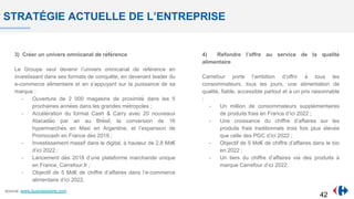 STRATÉGIE ACTUELLE DE L’ENTREPRISE
3) Créer un univers omnicanal de référence
Le Groupe veut devenir l’univers omnicanal de référence en
investissant dans ses formats de conquê te, en devenant leader du
e-commerce alimentaire et en s’appuyant sur la puissance de sa
marque :
- Ouverture de 2 000 magasins de proximité dans les 5
prochaines années dans les grandes métropoles ;
- Accélération du format Cash & Carry avec 20 nouveaux
Atacadão par an au Brésil, la conversion de 16
hypermarchés en Maxi en Argentine, et l’expansion de
Promocash en France dès 2018 ;
- Investissement massif dans le digital, à hauteur de 2,8 Md€
d’ici 2022 ;
- Lancement dès 2018 d’une plateforme marchande unique
en France, Carrefour.fr ;
- Objectif de 5 Md€ de chiffre d’affaires dans l’e-commerce
alimentaire d’ici 2022.
4) Refondre l’offre au service de la qualité
alimentaire
Carrefour porte l’ambition d’offrir à tous les
consommateurs, tous les jours, une alimentation de
qualité, fiable, accessible partout et à un prix raisonnable
:
- Un million de consommateurs supplémentaires
de produits frais en France d’ici 2022 ;
- Une croissance du chiffre d’affaires sur les
produits frais traditionnels trois fois plus élevée
que celle des PGC d’ici 2022 ;
- Objectif de 5 Md€ de chiffre d’affaires dans le bio
en 2022 ;
- Un tiers du chiffre d’affaires via des produits à
marque Carrefour d’ici 2022.
source: www.businesswire.com
42
 