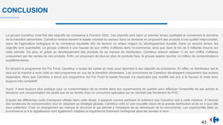 CONCLUSION
Le groupe Carrefour s’est fixé des objectifs de croissance à l’horizon 2022. Ces objectifs sont dans un premier temps qualitatifs et concernent le domaine
de la transition alimentaire. Carrefour entend devenir le leader mondial du secteur dans ce domaine en proposant des produits d’une qualité irréprochable,
issus de l’agriculture biologique et du commerce équitable afin de devenir un acteur majeur du développement durable. Dans un second temps, les
objectifs sont quantitatifs. Le groupe s’attend à une hausse de son chiffre d’affaires dans l’e-commerce, ainsi que dans le bio de 5 milliards d’euros sur
cette période. De plus, et grâce au développement des produits de sa marque de distributeur, Carrefour entend réaliser ⅓ de son chiffre d’affaires
uniquement par les ventes de ces produits. Enfin, en proposant de plus en plus de produits frais, le groupe espère toucher un million de consommateurs
supplémentaires.
En lançant le programme Act For Food, Carrefour a toutes les cartes en main pour répondre à ses objectifs de croissance. En effet, ce distributeur est le
seul sur le marché à avoir créé un réel programme en vue de la transition alimentaire. Les concurrents de Carrefour développent uniquement des actions
disparates. Alors que Carrefour a lancé son programme Act For Food le leader français n’a cependant pas modifié ses prix à la hausse et reste donc
toujours très compétitif.
Aussi, il sera toujours plus pratique pour un consommateur de se rendre dans son supermarché de quartier pour effectuer l’ensemble de ses achats et
démarrer une consommation bio plutôt que de se rendre chez un concurrent spécialisé qui ne vendrait pas forcément de PGC.
D’après les différentes outils d’analyses utilisés dans cette étude, il apparaît comme pertinent et cohérent que Carrefour soit à cette initiative. À l’écoute
des tendances de consommation tout en adaptant sa stratégie globale, Carrefour crée ici une nouvelle vision de la grande distribution et de ce à quoi elle
peut prétendre. C’est un changement qui marque la structure et qui permet à l’enseigne de se démarquer de la concurrence. Les opportunités liées au
e-commerce et à la digitalisation sont également notables et impacteront fortement l’entreprise dans les années à venir.
43
 