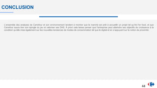 CONCLUSION
L’ensemble des analyses de Carrefour et son environnement tendent à montrer que le marché est prêt à accueillir un projet tel qu’Act for food, et que
Carrefour saura tirer son épingle du jeu et valoriser ses DAS. À priori cela laisse penser que l’entreprise peut atteindre ses objectifs de croissance à la
condition qu’elle mise également sur les nouvelles tendances de modes de consommation tel que le digital et en s’appuyant sur la notion de proximité.
44
 